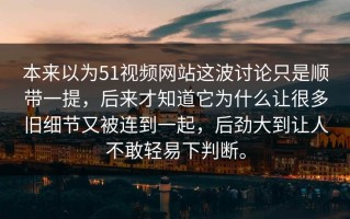 本来以为51视频网站这波讨论只是顺带一提，后来才知道它为什么让很多旧细节又被连到一起，后劲大到让人不敢轻易下判断。