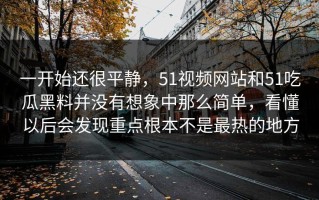一开始还很平静，51视频网站和51吃瓜黑料并没有想象中那么简单，看懂以后会发现重点根本不是最热的地方