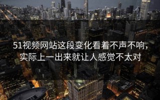 51视频网站这段变化看着不声不响，实际上一出来就让人感觉不太对