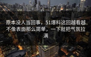 原本没人当回事，51爆料这回越看越不像表面那么简单，一下就把气氛拉满