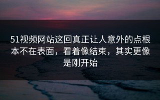51视频网站这回真正让人意外的点根本不在表面，看着像结束，其实更像是刚开始