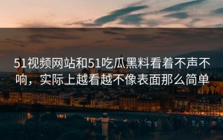 51视频网站和51吃瓜黑料看着不声不响，实际上越看越不像表面那么简单
