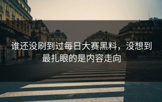 谁还没刷到过每日大赛黑料，没想到最扎眼的是内容走向