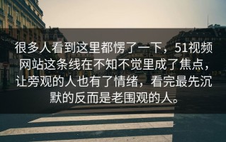 很多人看到这里都愣了一下，51视频网站这条线在不知不觉里成了焦点，让旁观的人也有了情绪，看完最先沉默的反而是老围观的人。