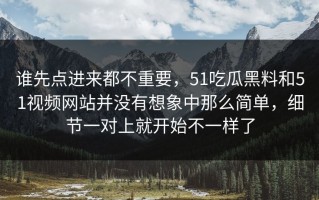 谁先点进来都不重要，51吃瓜黑料和51视频网站并没有想象中那么简单，细节一对上就开始不一样了