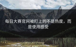 每日大赛官网被盯上的不是热度，而是使用感受