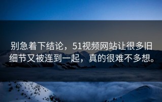 别急着下结论，51视频网站让很多旧细节又被连到一起，真的很难不多想。