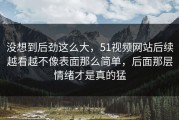 没想到后劲这么大，51视频网站后续越看越不像表面那么简单，后面那层情绪才是真的猛
