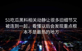 51吃瓜黑料相关动静让很多旧细节又被连到一起，看懂以后会发现重点根本不是最热的地方