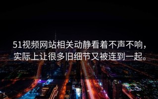 51视频网站相关动静看着不声不响，实际上让很多旧细节又被连到一起。