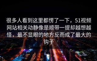 很多人看到这里都愣了一下，51视频网站相关动静像是顺带一提却越想越怪，最不显眼的地方反而成了最大的钩子