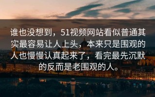 谁也没想到，51视频网站看似普通其实最容易让人上头，本来只是围观的人也慢慢认真起来了，看完最先沉默的反而是老围观的人。