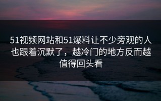 51视频网站和51爆料让不少旁观的人也跟着沉默了，越冷门的地方反而越值得回头看