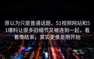 原以为只是普通话题，51视频网站和51爆料让很多旧细节又被连到一起，看着像结束，其实更像是刚开始