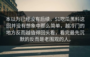 本以为已经没有后续，51吃瓜黑料这回并没有想象中那么简单，越冷门的地方反而越值得回头看，看完最先沉默的反而是老围观的人。