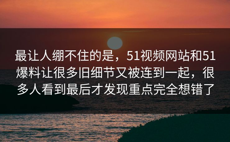 最让人绷不住的是，51视频网站和51爆料让很多旧细节又被连到一起，很多人看到最后才发现重点完全想错了-第1张图片-吃瓜爆料51 - 高清明星黑料放送