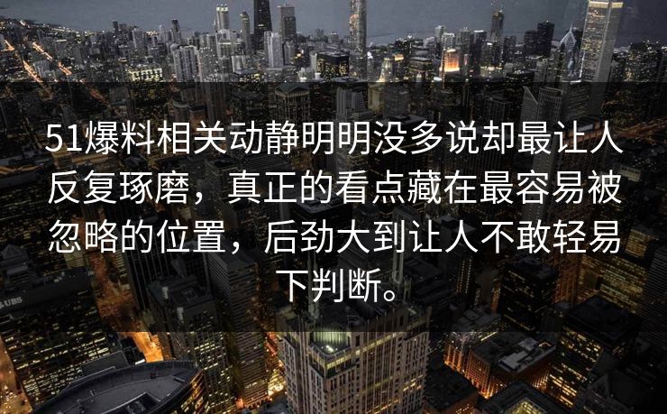 51爆料相关动静明明没多说却最让人反复琢磨，真正的看点藏在最容易被忽略的位置，后劲大到让人不敢轻易下判断。-第1张图片-吃瓜爆料51 - 高清明星黑料放送