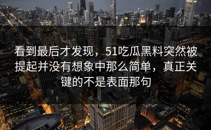 看到最后才发现，51吃瓜黑料突然被提起并没有想象中那么简单，真正关键的不是表面那句-第1张图片-吃瓜爆料51 - 高清明星黑料放送