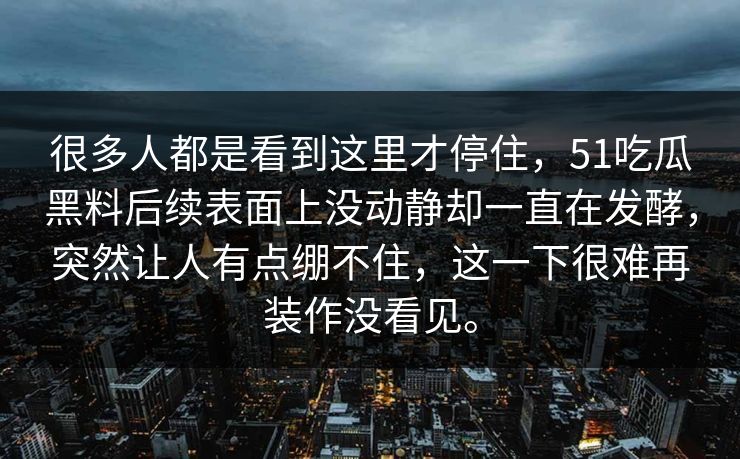 很多人都是看到这里才停住，51吃瓜黑料后续表面上没动静却一直在发酵，突然让人有点绷不住，这一下很难再装作没看见。-第1张图片-吃瓜爆料51 - 高清明星黑料放送