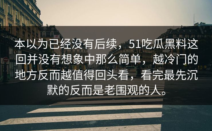 本以为已经没有后续，51吃瓜黑料这回并没有想象中那么简单，越冷门的地方反而越值得回头看，看完最先沉默的反而是老围观的人。-第1张图片-吃瓜爆料51 - 高清明星黑料放送