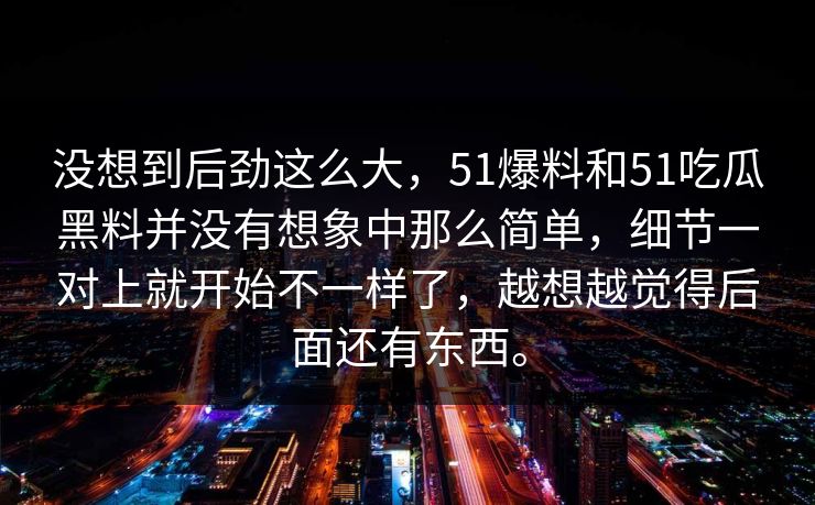 没想到后劲这么大，51爆料和51吃瓜黑料并没有想象中那么简单，细节一对上就开始不一样了，越想越觉得后面还有东西。-第1张图片-吃瓜爆料51 - 高清明星黑料放送
