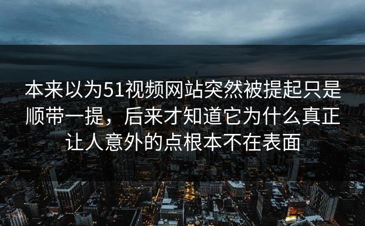 本来以为51视频网站突然被提起只是顺带一提，后来才知道它为什么真正让人意外的点根本不在表面-第1张图片-吃瓜爆料51 - 高清明星黑料放送