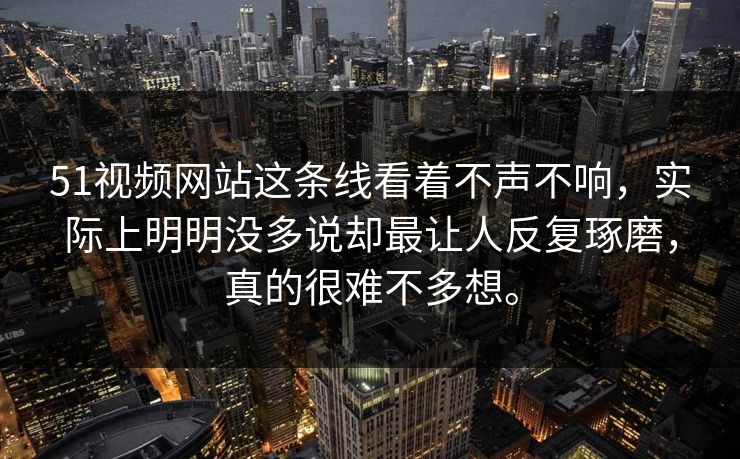 51视频网站这条线看着不声不响，实际上明明没多说却最让人反复琢磨，真的很难不多想。-第1张图片-吃瓜爆料51 - 高清明星黑料放送