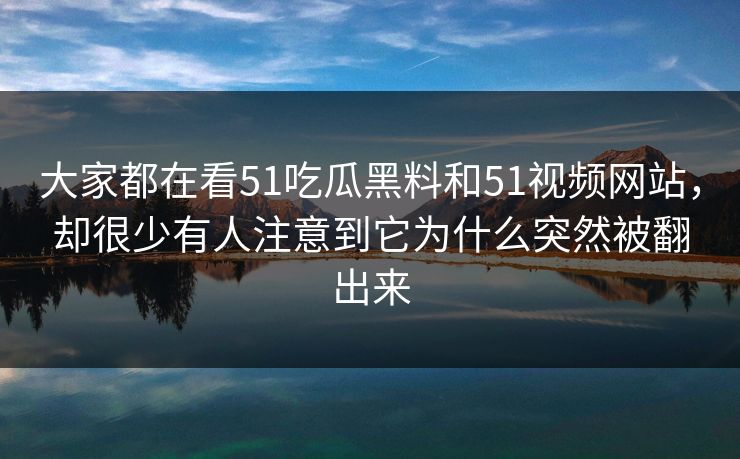 大家都在看51吃瓜黑料和51视频网站，却很少有人注意到它为什么突然被翻出来-第1张图片-吃瓜爆料51 - 高清明星黑料放送