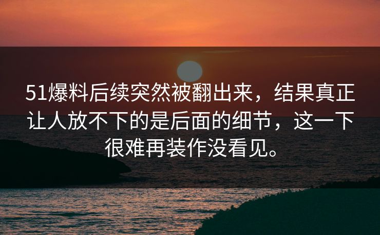 51爆料后续突然被翻出来，结果真正让人放不下的是后面的细节，这一下很难再装作没看见。-第1张图片-吃瓜爆料51 - 高清明星黑料放送