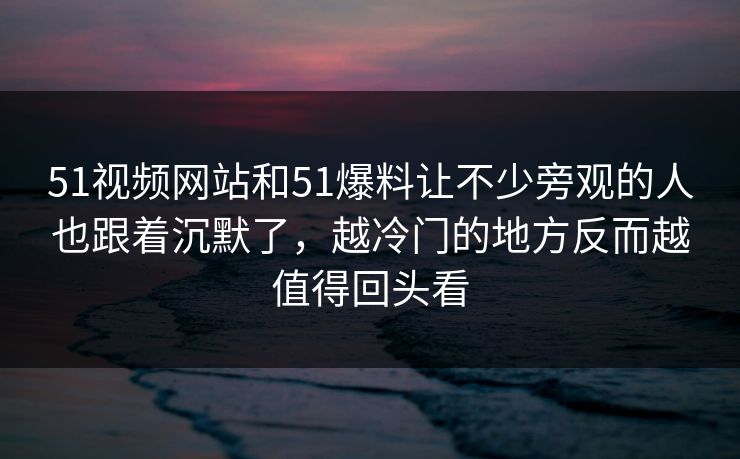 51视频网站和51爆料让不少旁观的人也跟着沉默了，越冷门的地方反而越值得回头看-第1张图片-吃瓜爆料51 - 高清明星黑料放送