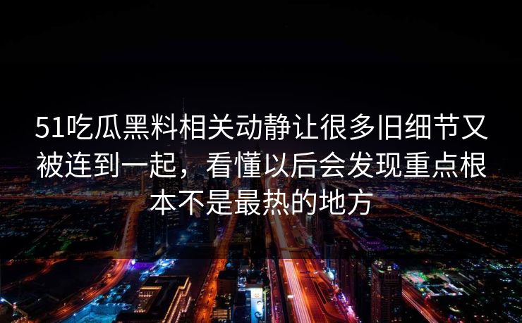 51吃瓜黑料相关动静让很多旧细节又被连到一起，看懂以后会发现重点根本不是最热的地方-第1张图片-吃瓜爆料51 - 高清明星黑料放送