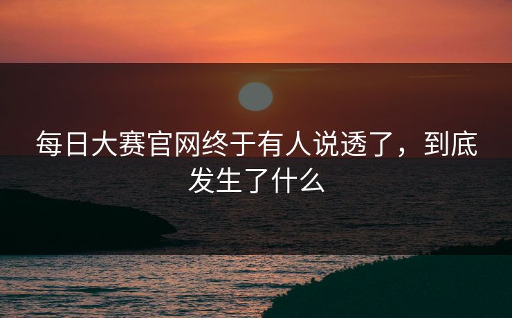 每日大赛官网终于有人说透了，到底发生了什么
