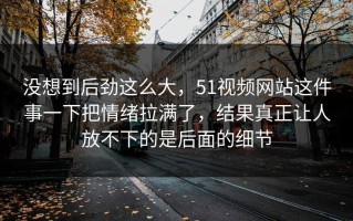 没想到后劲这么大，51视频网站这件事一下把情绪拉满了，结果真正让人放不下的是后面的细节