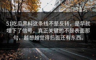 51吃瓜黑料这条线不是反转，是早就埋下了信号，真正关键的不是表面那句，越想越觉得后面还有东西。