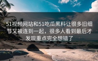 51视频网站和51吃瓜黑料让很多旧细节又被连到一起，很多人看到最后才发现重点完全想错了