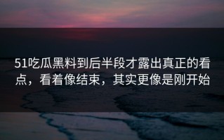 51吃瓜黑料到后半段才露出真正的看点，看着像结束，其实更像是刚开始
