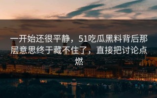 一开始还很平静，51吃瓜黑料背后那层意思终于藏不住了，直接把讨论点燃