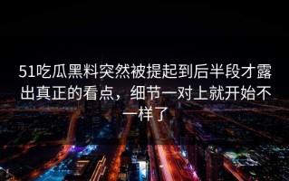 51吃瓜黑料突然被提起到后半段才露出真正的看点，细节一对上就开始不一样了