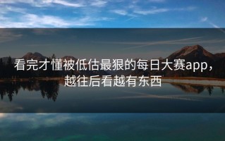 看完才懂被低估最狠的每日大赛app，越往后看越有东西
