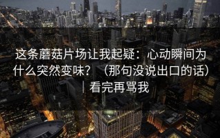 这条蘑菇片场让我起疑：心动瞬间为什么突然变味？（那句没说出口的话）｜看完再骂我