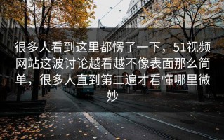 很多人看到这里都愣了一下，51视频网站这波讨论越看越不像表面那么简单，很多人直到第二遍才看懂哪里微妙