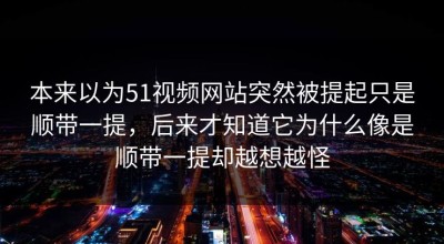 本来以为51视频网站突然被提起只是顺带一提，后来才知道它为什么像是顺带一提却越想越怪