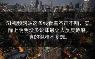 51视频网站这条线看着不声不响，实际上明明没多说却最让人反复琢磨，真的很难不多想。