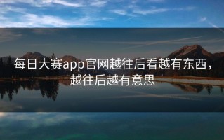 每日大赛app官网越往后看越有东西，越往后越有意思