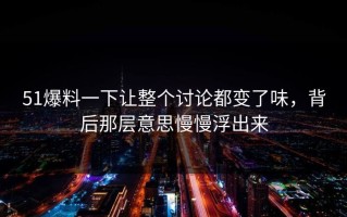 51爆料一下让整个讨论都变了味，背后那层意思慢慢浮出来