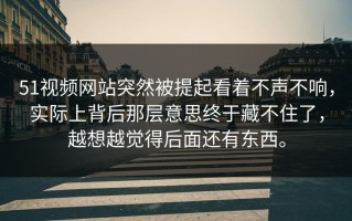 51视频网站突然被提起看着不声不响，实际上背后那层意思终于藏不住了，越想越觉得后面还有东西。