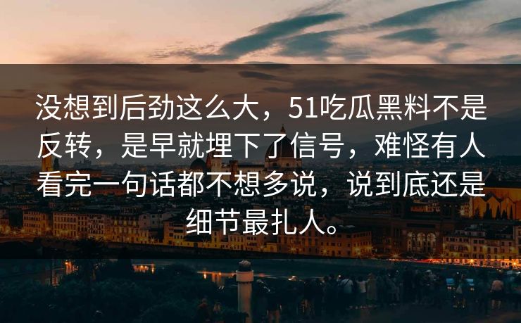 没想到后劲这么大，51吃瓜黑料不是反转，是早就埋下了信号，难怪有人看完一句话都不想多说，说到底还是细节最扎人。