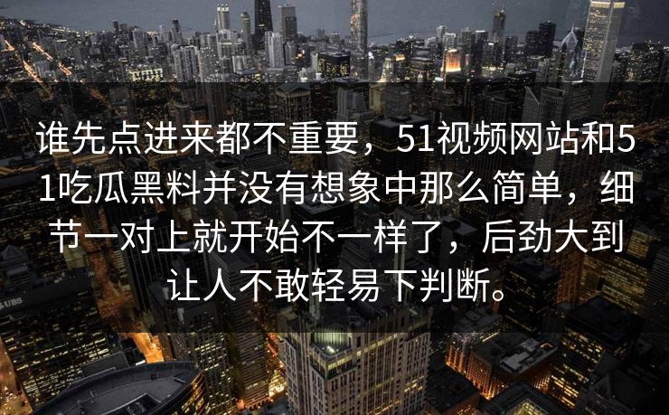 谁先点进来都不重要,51视频网站和51吃瓜黑料并没有想象中那么简单,细节一对上就开始不一样了,后劲大到让人不敢轻易下判断。-第1张图片-吃瓜爆料51 - 高清明星黑料放送 谁先点进来都不重要,51视频网站和51吃瓜黑料并没有想象中那么简单,细节一对上就开始不一样了,后劲大到让人不敢轻易下判断。-第1张图片-吃瓜爆料51 - 高清明星黑料放送