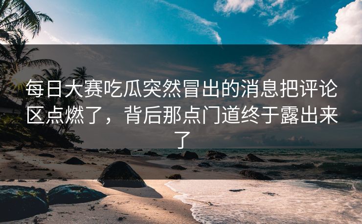 每日大赛吃瓜突然冒出的消息把评论区点燃了，背后那点门道终于露出来了-第1张图片-吃瓜爆料51 - 高清明星黑料放送