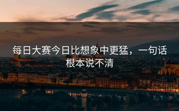 每日大赛今日比想象中更猛,一句话根本说不清 每日大赛今日比想象中更猛,一句话根本说不清